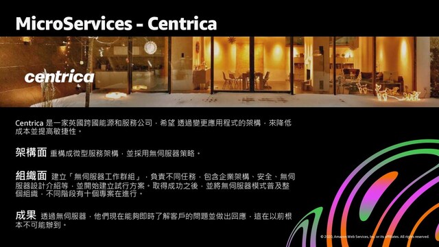 © 2020, Amazon Web Services, Inc. or its affiliates. All rights reserved.
Centrica 是一家英國跨國能源和服務公司，希望 透過變更應用程式的架構，來降低
成本並提高敏捷性。
架構面 重構成微型服務架構，並採用無伺服器策略。
組織面 建立「無伺服器工作群組」，負責不同任務，包含企業架構、安全、無伺
服器設計介紹等，並開始建立試行方案。取得成功之後，並將無伺服器模式普及整
個組織，不同階段有十個專案在進行。
成果 透過無伺服器，他們現在能夠即時了解客戶的問題並做出回應，這在以前根
本不可能辦到。
MicroServices - Centrica
