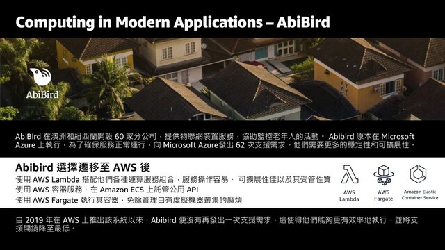 Computing in Modern Applications – AbiBird
AbiBird 在澳洲和紐西蘭開設 60 家分公司，提供物聯網裝置服務，協助監控老年人的活動。 Abibird 原本在 Microsoft
Azure 上執行，為了確保服務正常運行，向 Microsoft Azure發出 62 次支援需求。他們需要更多的穩定性和可擴展性。
Abibird 選擇遷移至 AWS 後
使用 AWS Lambda 搭配他們各種運算服務組合，服務操作容易、 可擴展性佳以及其受管性質
使用 AWS 容器服務，在 Amazon ECS 上託管公用 API
使用 AWS Fargate 執行其容器，免除管理自有虛擬機器叢集的麻煩
自 2019 年在 AWS 上推出該系統以來，Abibird 便沒有再發出一次支援需求，這使得他們能夠更有效率地執行，並將支
援開銷降至最低。
AWS
Lambda
AWS
Fargate
Amazon Elastic
Container Service
