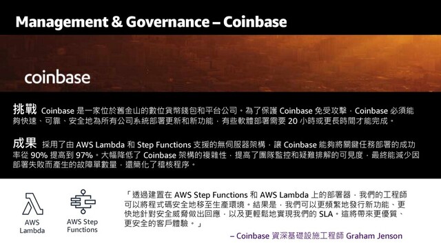 Management & Governance – Coinbase
挑戰 Coinbase 是一家位於舊金山的數位貨幣錢包和平台公司。為了保護 Coinbase 免受攻擊，Coinbase 必須能
夠快速、可靠、安全地為所有公司系統部署更新和新功能，有些軟體部署需要 20 小時或更長時間才能完成。
成果 採用了由 AWS Lambda 和 Step Functions 支援的無伺服器架構，讓 Coinbase 能夠將關鍵任務部署的成功
率從 90% 提高到 97%。大幅降低了 Coinbase 架構的複雜性，提高了團隊監控和疑難排解的可見度，最終能減少因
部署失敗而產生的故障單數量，還簡化了稽核程序。
AWS
Lambda
「透過建置在 AWS Step Functions 和 AWS Lambda 上的部署器，我們的工程師
可以將程式碼安全地移至生產環境。結果是，我們可以更頻繁地發行新功能、更
快地針對安全威脅做出回應，以及更輕鬆地實現我們的 SLA。這將帶來更優質、
更安全的客戶體驗。」
AWS Step
Functions
– Coinbase 資深基礎設施工程師 Graham Jenson
