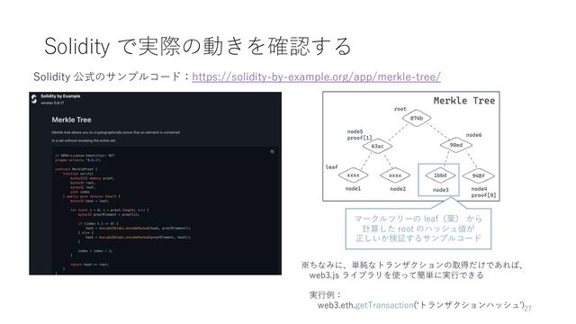 Solidity で実際の動きを確認する
Solidity 公式のサンプルコード：https://solidity-by-example.org/app/merkle-tree/
マークルツリーの leaf（葉） から
計算した root のハッシュ値が
正しいか検証するサンプルコード
※ちなみに、単純なトランザクションの取得だけであれば、
web3.js ライブラリを使って簡単に実⾏できる
実⾏例：
web3.eth.getTransaction(ʻトランザクションハッシュ')27
