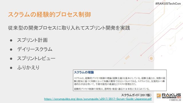 #RAKUSTechCon
スクラムの経験的プロセス制御 
従来型の開発プロセスに取り入れてスプリント開発を実践 
● スプリント計画 
● デイリースクラム 
● スプリントレビュー 
● ふりかえり 
スクラムガイド（2017版） 
https://scrumguides.org/docs/scrumguide/v2017/2017-Scrum-Guide-Japanese.pdf 
