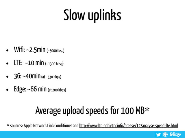 @felixge
felixge
Slow uplinks
• Wifi: ~2.5min (~5000kbsp)
• LTE: ~10 min (~1300 kbsp)
• 3G: ~40min (at ~330 kbps)
• Edge: ~66 min (at 200 kbps)
Average upload speeds for 100 MB*
* sources: Apple Network Link Conditioner and http://www.lte-anbieter.info/presse/12/analyse-speed-lte.html
