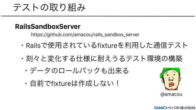ςετͷऔΓ૊Έ
RailsSandboxServer
https://github.com/amacou/rails_sandbox_server
ɾRailsͰ࢖༻͞Ε͍ͯΔfixtureΛར༻ͨ͠௨৴ςετ
ɾࠁʑͱมԽ͢Δ࢓༷ʹ଱͑͏Δςετ؀ڥͷߏங
ɾσʔλͷϩʔϧόοΫ΋ग़དྷΔ
ɾࣗલͰfixture͸࡞੒͠ͳ͍ʂ
@amacou
