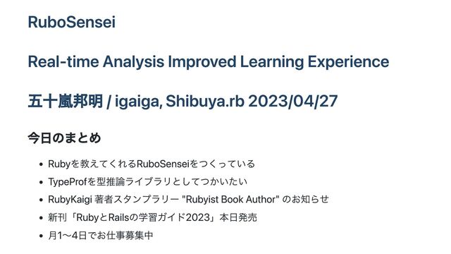 RuboSensei
Real-time Analysis Improved Learning Experience
五十嵐邦明 / igaiga, Shibuya.rb 2023/04/27
今日のまとめ
Rubyを教えてくれるRuboSenseiをつくっている
TypeProfを型推論ライブラリとしてつかいたい
RubyKaigi 著者スタンプラリー "Rubyist Book Author" のお知らせ
新刊「RubyとRailsの学習ガイド2023」本日発売
月1〜4日でお仕事募集中
