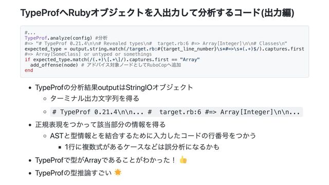 TypeProfへRubyオブジェクトを入出力して分析するコード(出力編)
#...
TypeProf.analyze(config) #
分析
#=> "# TypeProf 0.21.4\n\n# Revealed types\n# target.rb:6 #=> Array[Integer]\n\n# Classes\n"
expected_type = output.string.match(/target.rb:#{target_line_number}\s*#=>\s*(.+)$/).captures.first
#=> Array[SomeClass] or untyped or somethings
if expected_type.match(/(.+)\[.+\]/).captures.first == "Array"
add_offense(node) #
アドバイス対象ノードとしてRuboCop
へ追加
end
TypeProfの分析結果outputはStringIOオブジェクト
ターミナル出力文字列を得る
# TypeProf 0.21.4\n\n... # target.rb:6 #=> Array[Integer]\n\n...
正規表現をつかって該当部分の情報を得る
ASTと型情報とを結合するために入力したコードの行番号をつかう
1行に複数式があるケースなどは誤分析になるかも
TypeProfで型がArrayであることがわかった！
TypeProfの型推論すごい
