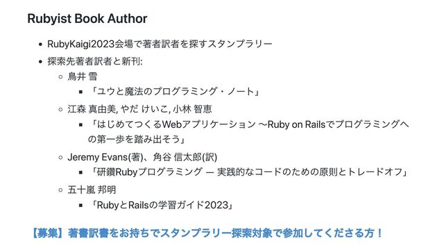 Rubyist Book Author
RubyKaigi2023会場で著者訳者を探すスタンプラリー
探索先著者訳者と新刊:
鳥井 雪
「ユウと魔法のプログラミング・ノート」
江森 真由美, やだ けいこ, 小林 智恵
「はじめてつくるWebアプリケーション 〜Ruby on Railsでプログラミングへ
の第一歩を踏み出そう」
Jeremy Evans(著)、角谷 信太郎(訳)
「研鑽Rubyプログラミング ―
実践的なコードのための原則とトレードオフ」
五十嵐 邦明
「RubyとRailsの学習ガイド2023」
【募集】著書訳書をお持ちでスタンプラリー探索対象で参加してくださる方！
