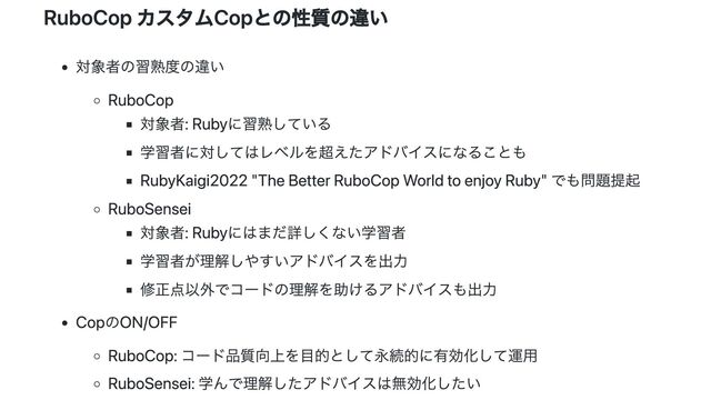 RuboCop カスタムCopとの性質の違い
対象者の習熟度の違い
RuboCop
対象者: Rubyに習熟している
学習者に対してはレベルを超えたアドバイスになることも
RubyKaigi2022 "The Better RuboCop World to enjoy Ruby" でも問題提起
RuboSensei
対象者: Rubyにはまだ詳しくない学習者
学習者が理解しやすいアドバイスを出力
修正点以外でコードの理解を助けるアドバイスも出力
CopのON/OFF
RuboCop: コード品質向上を目的として永続的に有効化して運用
RuboSensei: 学んで理解したアドバイスは無効化したい
