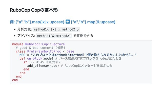 RuboCop Copの基本形
例: ["a","b"].map{|x| x.upcase} ["a","b"].map(&:upcase)
分析対象: method1{ |x| x.method2 }
アドバイス: method1(&:method2)
で置換できる
module RuboCop::Cop::Lecture
# good & bad comment (
省略)
class PreferSymbolToProc < Base
MSG = "
このブロックはmethod(&:method)
で置き換えられるかもしれません。"
def on_block(node) #
パース結果AST
にブロックなnode
が出たとき
if ... # AST
を判定する
add_offense(node) # RuboCop
にメッセージを出させる
end
end
end
end
