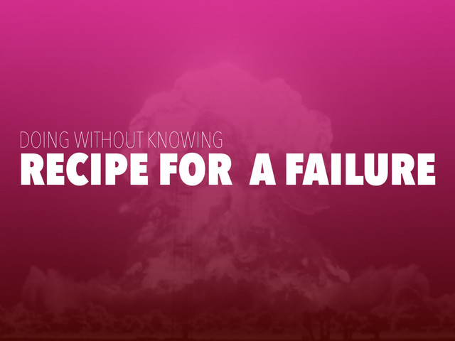 RECIPE FOR A FAILURE
DOING WITHOUT KNOWING
