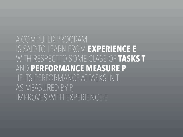 A COMPUTER PROGRAM
IS SAID TO LEARN FROM EXPERIENCE E
WITH RESPECT TO SOME CLASS OF TASKS T
AND PERFORMANCE MEASURE P
IF ITS PERFORMANCE AT TASKS IN T,
AS MEASURED BY P,
IMPROVES WITH EXPERIENCE E
