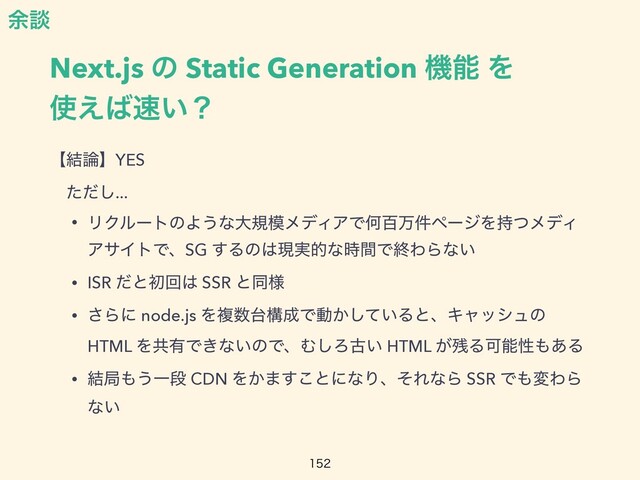 Next.js ͷ Static Generation ػೳ Λ
 
࢖͑͹଎͍ʁ
ʲ݁࿦ʳYES


ɹͨͩ͠...


• ϦΫϧʔτͷΑ͏ͳେن໛ϝσΟΞͰԿඦສ݅ϖʔδΛ࣋ͭϝσΟ
ΞαΠτͰɺSG ͢Δͷ͸ݱ࣮తͳ࣌ؒͰऴΘΒͳ͍


• ISR ͩͱॳճ͸ SSR ͱಉ༷


• ͞Βʹ node.js Λෳ਺୆ߏ੒Ͱಈ͔͍ͯ͠ΔͱɺΩϟογϡͷ
HTML Λڞ༗Ͱ͖ͳ͍ͷͰɺΉ͠Ζݹ͍ HTML ͕࢒ΔՄೳੑ΋͋Δ


• ݁ہ΋͏Ұஈ CDN Λ͔·͢͜ͱʹͳΓɺͦΕͳΒ SSR Ͱ΋มΘΒ
ͳ͍

༨ஊ

