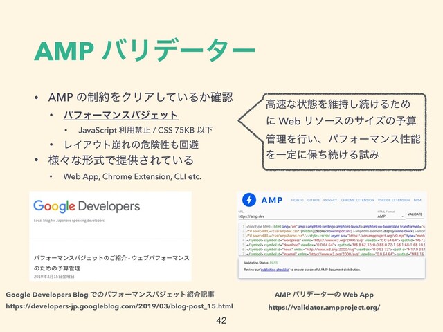AMP όϦσʔλʔ
• AMP ͷ੍໿ΛΫϦΞ͍ͯ͠Δ͔֬ೝ


• ύϑΥʔϚϯεόδΣοτ


• JavaScript ར༻ېࢭ / CSS 75KB ҎԼ


• ϨΠΞ΢τ่Εͷةݥੑ΋ճආ


• ༷ʑͳܗࣜͰఏڙ͞Ε͍ͯΔ


• Web App, Chrome Extension, CLI etc.

https://validator.ampproject.org/
ߴ଎ͳঢ়ଶΛҡ࣋͠ଓ͚ΔͨΊ
ʹ Web ϦιʔεͷαΠζͷ༧ࢉ
؅ཧΛߦ͍ɺύϑΥʔϚϯεੑೳ
ΛҰఆʹอͪଓ͚ΔࢼΈ
https://developers-jp.googleblog.com/2019/03/blog-post_15.html
Google Developers Blog ͰͷύϑΥʔϚϯεόδΣοτ঺հهࣄ AMP όϦσʔλʔͷ Web App
