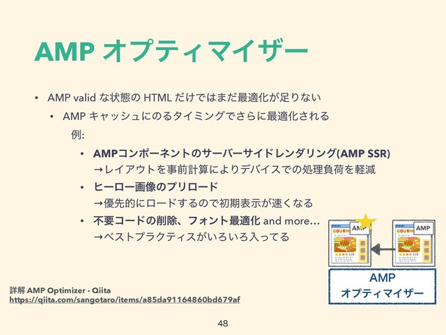 AMP ΦϓςΟϚΠβʔ
• AMP valid ͳঢ়ଶͷ HTML ͚ͩͰ͸·ͩ࠷దԽ͕଍Γͳ͍


• AMP ΩϟογϡʹͷΔλΠϛϯάͰ͞Βʹ࠷దԽ͞ΕΔ


ɹɹྫ:


• AMPίϯϙʔωϯτͷαʔόʔαΠυϨϯμϦϯά(AMP SSR)
 
→ϨΠΞ΢τΛࣄલܭࢉʹΑΓσόΠεͰͷॲཧෛՙΛܰݮ


• ώʔϩʔը૾ͷϓϦϩʔυ
 
→༏ઌతʹϩʔυ͢ΔͷͰॳظද͕ࣔ଎͘ͳΔ


• ෆཁίʔυͷ࡟আɺϑΥϯτ࠷దԽ and more…
 
→ϕετϓϥΫςΟε͕͍Ζ͍ΖೖͬͯΔ

AMP
".1
ΦϓςΟϚΠβʔ
AMP
ৄղ AMP Optimizer - Qiita
 
https://qiita.com/sangotaro/items/a85da91164860bd679af
