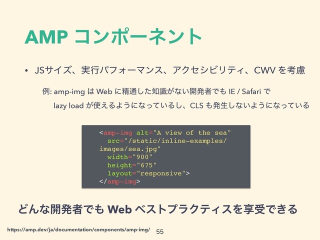 AMP ίϯϙʔωϯτ
• JSαΠζɺ࣮ߦύϑΥʔϚϯεɺΞΫηγϏϦςΟɺCWV Λߟྀ

ͲΜͳ։ൃऀͰ΋ Web ϕετϓϥΫςΟεΛڗडͰ͖Δ


https://amp.dev/ja/documentation/components/amp-img/
ྫ: amp-img ͸ Web ʹਫ਼௨ͨ͠஌͕ࣝͳ͍։ൃऀͰ΋ IE / Safari Ͱ
 
ɹ lazy load ͕࢖͑ΔΑ͏ʹͳ͍ͬͯΔ͠ɺCLS ΋ൃੜ͠ͳ͍Α͏ʹͳ͍ͬͯΔ

