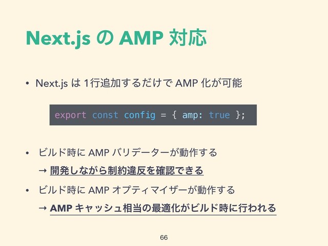 Next.js ͷ AMP ରԠ
• Next.js ͸ 1ߦ௥Ճ͢Δ͚ͩͰ AMP Խ͕Մೳ

• Ϗϧυ࣌ʹ AMP όϦσʔλʔ͕ಈ࡞͢Δ
 
→ ։ൃ͠ͳ͕Β੍໿ҧ൓Λ֬ೝͰ͖Δ


• Ϗϧυ࣌ʹ AMP ΦϓςΟϚΠβʔ͕ಈ࡞͢Δ
 
→ AMP Ωϟογϡ૬౰ͷ࠷దԽ͕Ϗϧυ࣌ʹߦΘΕΔ
export const config = { amp: true };
