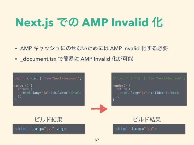 Next.js Ͱͷ AMP Invalid Խ
• AMP Ωϟογϡʹͷͤͳ͍ͨΊʹ͸ AMP Invalid Խ͢Δඞཁ


• _document.tsx Ͱ؆қʹ AMP Invalid Խ͕Մೳ

import { Html } from "next/document";




render() {


return (


{children}


);


}

Ϗϧυ݁Ռ Ϗϧυ݁Ռ
// import { Html } from "next/document";




render() {


return (


{children}


);


}

