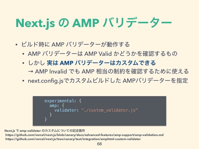 Next.js ͷ AMP όϦσʔλʔ
• Ϗϧυ࣌ʹ AMP όϦσʔλʔ͕ಈ࡞͢Δ


• AMP όϦσʔλʔ͸ AMP Valid ͔Ͳ͏͔Λ֬ೝ͢Δ΋ͷ


• ͔͠͠ ࣮͸ AMP όϦσʔλʔ͸ΧελϜͰ͖Δ
 
→ AMP Invalid Ͱ΋ AMP ૬౰ͷ੍໿Λ֬ೝ͢ΔͨΊʹ࢖͑Δ


• next.con
fi
g.jsͰΧελϜϏϧυͨ͠ AMPόϦσʔλʔΛࢦఆ

experimental: {


amp: {


validator: “./custom_validator.js"


}


}


https://github.com/vercel/next.js/blob/canary/docs/advanced-features/amp-support/amp-validation.md
https://github.com/vercel/next.js/tree/canary/test/integration/amphtml-custom-validator
Next.js Ͱ amp-validator ͷΧελϜʹ͍ͭͯͷهड़Օॴ
