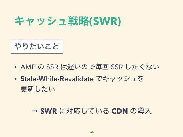 Ωϟογϡઓུ(SWR)
• AMP ͷ SSR ͸஗͍ͷͰຖճ SSR ͨ͘͠ͳ͍


• Stale-While-Revalidate ͰΩϟογϡΛ
 
ߋ৽͍ͨ͠

΍Γ͍ͨ͜ͱ
→ SWR ʹରԠ͍ͯ͠Δ CDN ͷಋೖ
