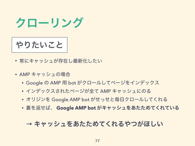 ΫϩʔϦϯά
• ৗʹΩϟογϡ͕ଘࡏ͠࠷৽Խ͍ͨ͠


• AMP Ωϟογϡͷ৔߹


• Google ͷ AMP ༻ bot ͕Ϋϩʔϧͯ͠ϖʔδΛΠϯσοΫε


• ΠϯσοΫε͞Εͨϖʔδ͕શͯ AMP ΩϟογϡʹͷΔ


• ΦϦδϯΛ Google AMP bot ͕ͤͬͤͱຖ೔Ϋϩʔϧͯ͘͠ΕΔ


• ཪΛฦͤ͹ɺ Google AMP bot ͕ΩϟογϡΛ͋ͨͨΊͯ͘Ε͍ͯΔ

΍Γ͍ͨ͜ͱ
→ ΩϟογϡΛ͋ͨͨΊͯ͘ΕΔ΍͕ͭ΄͍͠
