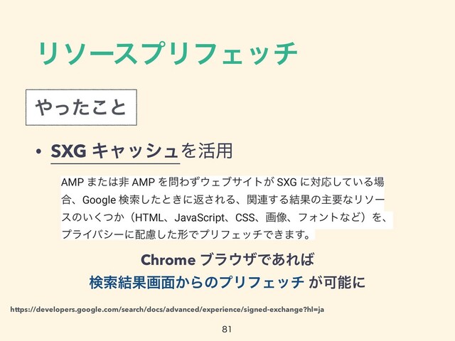 ϦιʔεϓϦϑΣον
Chrome ϒϥ΢βͰ͋Ε͹
 
ݕࡧ݁Ռը໘͔ΒͷϓϦϑΣον ͕Մೳʹ

https://developers.google.com/search/docs/advanced/experience/signed-exchange?hl=ja
AMP ·ͨ͸ඇ AMP Λ໰Θͣ΢ΣϒαΠτ͕ SXG ʹରԠ͍ͯ͠Δ৔
߹ɺGoogle ݕࡧͨ͠ͱ͖ʹฦ͞ΕΔɺؔ࿈͢Δ݁ՌͷओཁͳϦιʔ
εͷ͍͔ͭ͘ʢHTMLɺJavaScriptɺCSSɺը૾ɺϑΥϯτͳͲʣΛɺ
ϓϥΠόγʔʹ഑ྀͨ͠ܗͰϓϦϑΣονͰ͖·͢ɻ
• SXG ΩϟογϡΛ׆༻
΍ͬͨ͜ͱ
