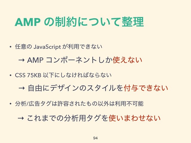AMP ͷ੍໿ʹ͍ͭͯ੔ཧ

• ೚ҙͷ JavaScript ͕ར༻Ͱ͖ͳ͍


• CSS 75KB ҎԼʹ͠ͳ͚Ε͹ͳΒͳ͍


• ෼ੳ/޿ࠂλά͸ڐ༰͞Εͨ΋ͷҎ֎͸ར༻ෆՄೳ
→ AMP ίϯϙʔωϯτ͔͠࢖͑ͳ͍
→ ࣗ༝ʹσβΠϯͷελΠϧΛ෇༩Ͱ͖ͳ͍
→ ͜Ε·Ͱͷ෼ੳ༻λάΛ࢖͍·Θͤͳ͍
