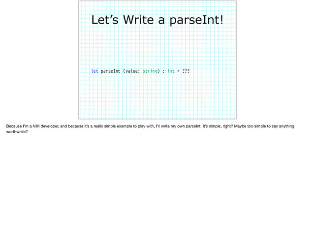 Let’s Write a parseInt!
let parseInt (value: string) : int = ???
Because I’m a NIH developer, and because it’s a really simple example to play with, I’ll write my own parseInt. It’s simple, right? Maybe too simple to say anything
worthwhile? 

