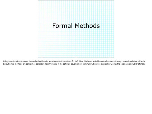 Formal Methods
Using formal methods means the design is driven by a mathematical formalism. By deﬁnition, this is not test driven development, although you will probably still write
tests. Formal methods are sometimes considered controversial in the software development community, because they acknowledge the existence and utility of math.
