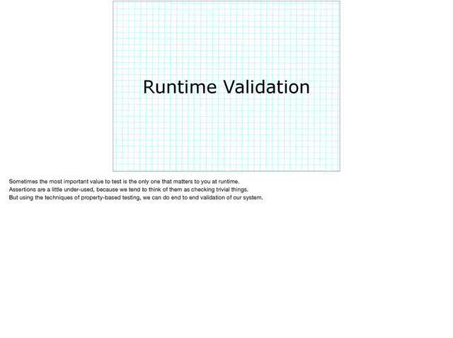 Runtime Validation
Sometimes the most important value to test is the only one that matters to you at runtime.

Assertions are a little under-used, because we tend to think of them as checking trivial things.

But using the techniques of property-based testing, we can do end to end validation of our system.
