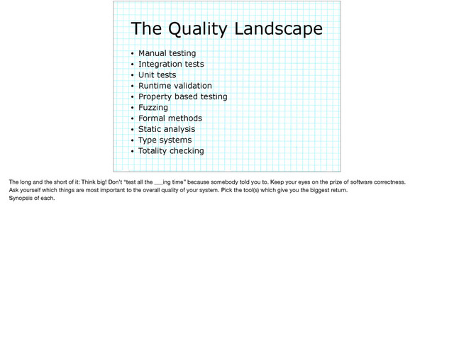 The Quality Landscape
• Manual testing
• Integration tests
• Unit tests
• Runtime validation
• Property based testing
• Fuzzing
• Formal methods
• Static analysis
• Type systems
• Totality checking
The long and the short of it: Think big! Don’t “test all the ___ing time” because somebody told you to. Keep your eyes on the prize of software correctness.

Ask yourself which things are most important to the overall quality of your system. Pick the tool(s) which give you the biggest return. 

Synopsis of each.
