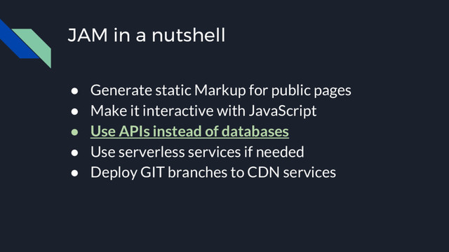 JAM in a nutshell
● Generate static Markup for public pages
● Make it interactive with JavaScript
● Use APIs instead of databases
● Use serverless services if needed
● Deploy GIT branches to CDN services

