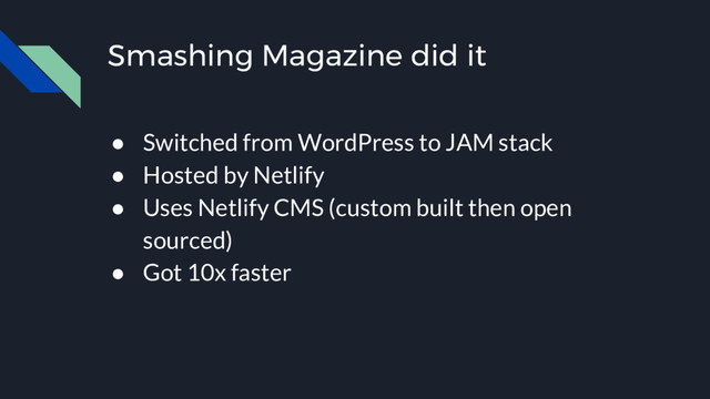Smashing Magazine did it
● Switched from WordPress to JAM stack
● Hosted by Netlify
● Uses Netlify CMS (custom built then open
sourced)
● Got 10x faster
