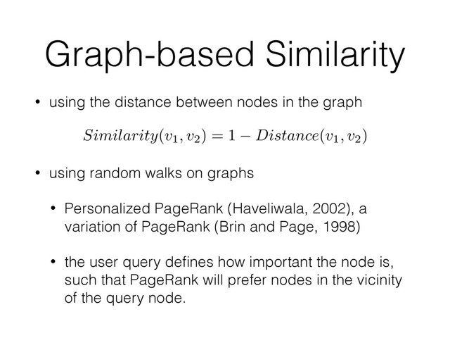 Graph-based Similarity
• using the distance between nodes in the graph
• using random walks on graphs
• Personalized PageRank (Haveliwala, 2002), a
variation of PageRank (Brin and Page, 1998)
• the user query deﬁnes how important the node is,
such that PageRank will prefer nodes in the vicinity
of the query node.
Similarity(v1, v2) = 1 Distance(v1, v2)
