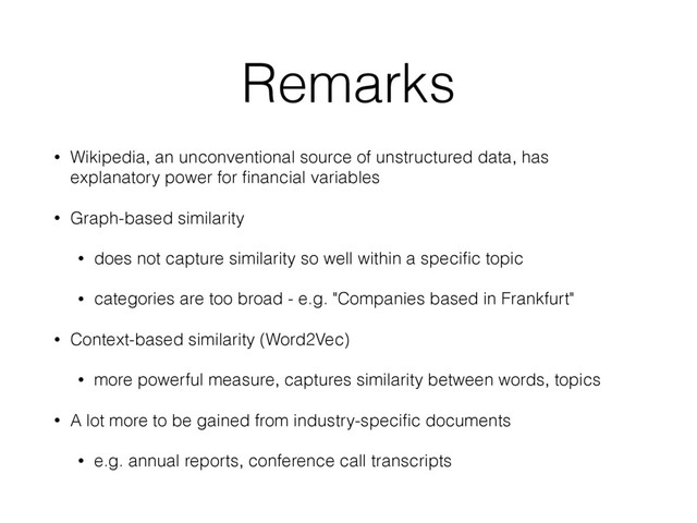 Remarks
• Wikipedia, an unconventional source of unstructured data, has
explanatory power for ﬁnancial variables
• Graph-based similarity
• does not capture similarity so well within a speciﬁc topic
• categories are too broad - e.g. "Companies based in Frankfurt"
• Context-based similarity (Word2Vec)
• more powerful measure, captures similarity between words, topics
• A lot more to be gained from industry-speciﬁc documents
• e.g. annual reports, conference call transcripts
