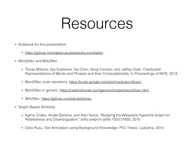 Resources
• Notebook for this presentation
• https://github.com/deliarusu/wikipedia-correlation
• Word2Vec and Wiki2Vec
• Tomas Mikolov, Ilya Sutskever, Kai Chen, Greg Corrado, and Jeffrey Dean. Distributed
Representations of Words and Phrases and their Compositionality. In Proceedings of NIPS, 2013.
• Word2Vec code repository: https://code.google.com/archive/p/word2vec/
• Word2Vec in gensim: https://radimrehurek.com/gensim/models/word2vec.html
• Wiki2Vec: https://github.com/idio/wiki2vec
• Graph-Based Similarity
• Agirre, Eneko, Ander Barrena, and Aitor Soroa. "Studying the Wikipedia Hyperlink Graph for
Relatedness and Disambiguation." arXiv preprint arXiv:1503.01655, 2015.
• Delia Rusu. Text Annotation using Background Knowledge. PhD Thesis. Ljubljana, 2014.
