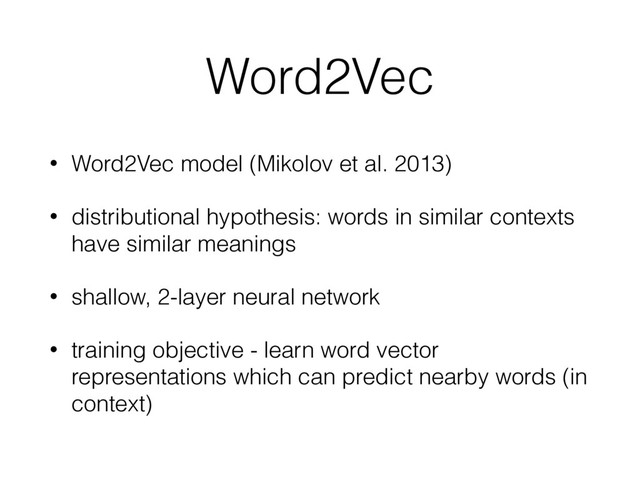 Word2Vec
• Word2Vec model (Mikolov et al. 2013)
• distributional hypothesis: words in similar contexts
have similar meanings
• shallow, 2-layer neural network
• training objective - learn word vector
representations which can predict nearby words (in
context)
