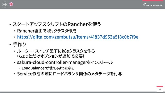 
• スタートアップスクリプトのRancherを使う
• Rancher経由でk8sクラスタ作成
• https://qiita.com/zembutsu/items/41837d953a518c0b7f9e
• ⼿作り
• ルーター+スイッチ配下にk8sクラスタを作る
(ちょっとだけオプションが追加で必要)
• sakura-cloud-controller-managerをインストール
• LoadBalancerが使えるようになる
• Service作成の際にロードバランサ関係のメタデータを付与
32
