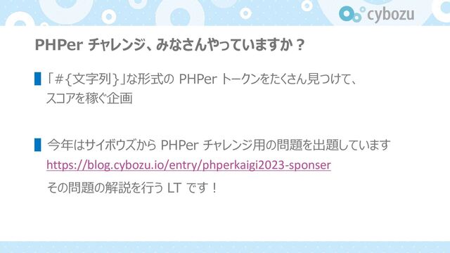 PHPer チャレンジ、みなさんやっていますか︖
▌「#{⽂字列}」な形式の PHPer トークンをたくさん⾒つけて、
スコアを稼ぐ企画
▌今年はサイボウズから PHPer チャレンジ⽤の問題を出題しています
https://blog.cybozu.io/entry/phperkaigi2023-sponser
その問題の解説を⾏う LT です︕
