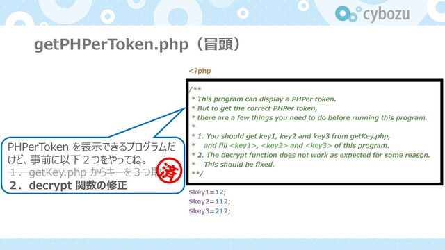 getPHPerToken.php（冒頭）
PHPerToken を表⽰できるプログラムだ
けど、事前に以下２つをやってね。
１．getKey.php からキーを３つ取得
２．decrypt 関数の修正
,  and  of this program.
* 2. The decrypt function does not work as expected for some reason.
* This should be fixed.
**/
$key1=12;
$key2=112;
$key3=212;
ࡁ
