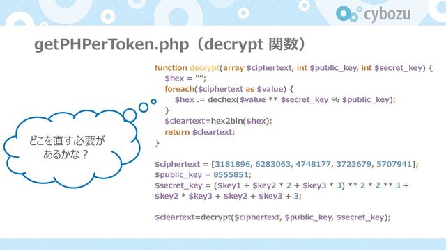 getPHPerToken.php（decrypt 関数）
function decrypt(array $ciphertext, int $public_key, int $secret_key) {
$hex = "";
foreach($ciphertext as $value) {
$hex .= dechex($value ** $secret_key % $public_key);
}
$cleartext=hex2bin($hex);
return $cleartext;
}
$ciphertext = [3181896, 6283063, 4748177, 3723679, 5707941];
$public_key = 8555851;
$secret_key = ($key1 + $key2 * 2 + $key3 * 3) ** 2 * 2 ** 3 +
$key2 * $key3 + $key2 + $key3 + 3;
$cleartext=decrypt($ciphertext, $public_key, $secret_key);
どこを直す必要が
あるかな︖
