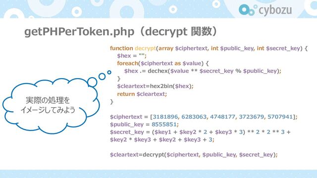 getPHPerToken.php（decrypt 関数）
function decrypt(array $ciphertext, int $public_key, int $secret_key) {
$hex = "";
foreach($ciphertext as $value) {
$hex .= dechex($value ** $secret_key % $public_key);
}
$cleartext=hex2bin($hex);
return $cleartext;
}
$ciphertext = [3181896, 6283063, 4748177, 3723679, 5707941];
$public_key = 8555851;
$secret_key = ($key1 + $key2 * 2 + $key3 * 3) ** 2 * 2 ** 3 +
$key2 * $key3 + $key2 + $key3 + 3;
$cleartext=decrypt($ciphertext, $public_key, $secret_key);
実際の処理を
イメージしてみよう
