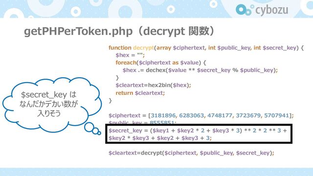 getPHPerToken.php（decrypt 関数）
function decrypt(array $ciphertext, int $public_key, int $secret_key) {
$hex = "";
foreach($ciphertext as $value) {
$hex .= dechex($value ** $secret_key % $public_key);
}
$cleartext=hex2bin($hex);
return $cleartext;
}
$ciphertext = [3181896, 6283063, 4748177, 3723679, 5707941];
$public_key = 8555851;
$secret_key = ($key1 + $key2 * 2 + $key3 * 3) ** 2 * 2 ** 3 +
$key2 * $key3 + $key2 + $key3 + 3;
$cleartext=decrypt($ciphertext, $public_key, $secret_key);
$secret_key は
なんだかデカい数が
⼊りそう
