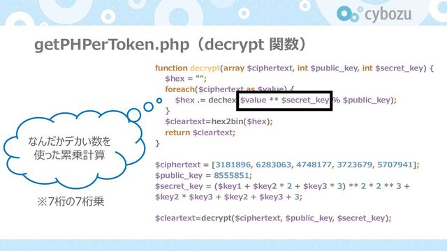 getPHPerToken.php（decrypt 関数）
function decrypt(array $ciphertext, int $public_key, int $secret_key) {
$hex = "";
foreach($ciphertext as $value) {
$hex .= dechex($value ** $secret_key % $public_key);
}
$cleartext=hex2bin($hex);
return $cleartext;
}
$ciphertext = [3181896, 6283063, 4748177, 3723679, 5707941];
$public_key = 8555851;
$secret_key = ($key1 + $key2 * 2 + $key3 * 3) ** 2 * 2 ** 3 +
$key2 * $key3 + $key2 + $key3 + 3;
$cleartext=decrypt($ciphertext, $public_key, $secret_key);
なんだかデカい数を
使った累乗計算
※7桁の7桁乗
