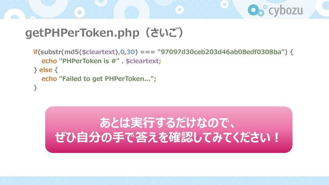getPHPerToken.php（さいご）
if(substr(md5($cleartext),0,30) === "97097d30ceb203d46ab08edf0308ba") {
echo "PHPerToken is #" . $cleartext;
} else {
echo "Failed to get PHPerToken...";
}
あとは実⾏するだけなので、
ぜひ⾃分の⼿で答えを確認してみてください︕

