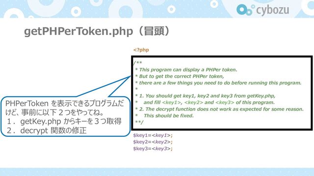 getPHPerToken.php（冒頭）
,  and  of this program.
* 2. The decrypt function does not work as expected for some reason.
* This should be fixed.
**/
$key1=;
$key2=;
$key3=;
PHPerToken を表⽰できるプログラムだ
けど、事前に以下２つをやってね。
１．getKey.php からキーを３つ取得
２．decrypt 関数の修正
