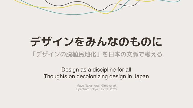 デザインをみんなのものに
Design as a discipline for all
Thoughts on decolonizing design in Japan
Mayu Nakamura | @mayunak
Spectrum Tokyo Festival 2023
「デザインの脱植民地化」を日本の文脈で考える
