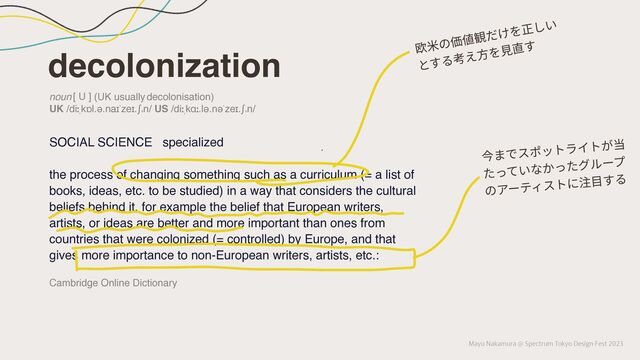 Mayu Nakamura @ Spectrum Tokyo Design Fest 2023
decolonization
SOCIAL SCIENCE specialized
the process of changing something such as a curriculum (= a list of
books, ideas, etc. to be studied) in a way that considers the cultural
beliefs behind it, for example the belief that European writers,
artists, or ideas are better and more important than ones from
countries that were colonized (= controlled) by Europe, and that
gives more importance to non-European writers, artists, etc.:
noun [ U ] (UK usually decolonisation)
UK /diːˌkɒl.ə.naɪˈzeɪ.ʃə
n/ US /diːˌkɑː.lə.nəˈzeɪ.ʃə
n/
Cambridge Online Dictionary
欧⽶の価値観だけを正しい
とする考え⽅を⾒直す
今までスポットライトが当
たっていなかったグループ
のアーティストに注⽬する
