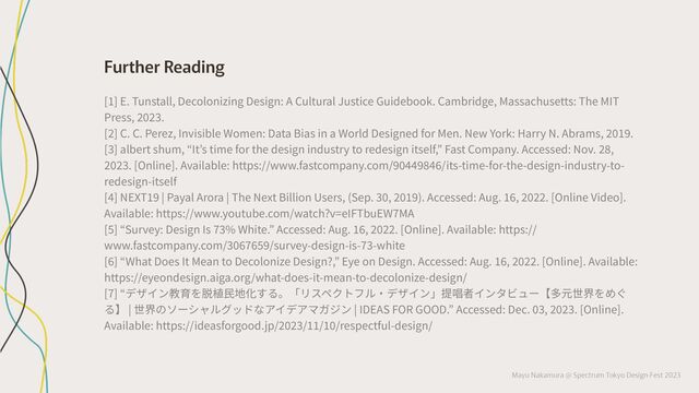 Mayu Nakamura @ Spectrum Tokyo Design Fest 2023
Further Reading
[π] E. Tunstall, Decolonizing Design: A Cultural Justice Guidebook. Cambridge, Massachusetts: The MIT
Press, ”‘”’.
[”] C. C. Perez, Invisible Women: Data Bias in a World Designed for Men. New York: Harry N. Abrams, ”‘πﬂ.
[’] albert shum, “It’s time for the design industry to redesign itself,” Fast Company. Accessed: Nov. ”Â,
”‘”’. [Online]. Available: https://www.fastcompany.com/ﬂ‘ËËﬂÂËÈ/its-time-for-the-design-industry-to-
redesign-itself
[Ë] NEXTπﬂ | Payal Arora | The Next Billion Users, (Sep. ’‘, ”‘πﬂ). Accessed: Aug. πÈ, ”‘””. [Online Video].
Available: https://www.youtube.com/watch?v=eIFTbuEWıMA
[ˆ] “Survey: Design Is ı’% White.” Accessed: Aug. πÈ, ”‘””. [Online]. Available: https://
www.fastcompany.com/’‘ÈıÈˆﬂ/survey-design-is-ı’-white
[È] “What Does It Mean to Decolonize Design?,” Eye on Design. Accessed: Aug. πÈ, ”‘””. [Online]. Available:
https://eyeondesign.aiga.org/what-does-it-mean-to-decolonize-design/
[7] “デザイン教育を脱植⺠地化する。「リスペクトフル‧デザイン」提唱者インタビュー【多元世界をめぐ
る】 | 世界のソーシャルグッドなアイデアマガジン | IDEAS FOR GOOD.” Accessed: Dec. ‘’, ”‘”’. [Online].
Available: https://ideasforgood.jp/”‘”’/ππ/π‘/respectful-design/
 
