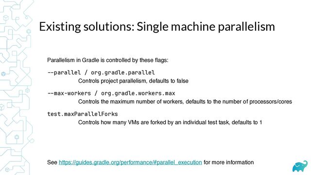 Existing solutions: Single machine parallelism
Parallelism in Gradle is controlled by these flags:
--
parallel / org.gradle.parallel
 
Controls project parallelism, defaults to false
--
max-workers / org.gradle.workers.max
 
Controls the maximum number of workers, defaults to the number of processors/cores
test.maxParallelForks
 
Controls how many VMs are forked by an individual test task, defaults to 1
See https://guides.gradle.org/performance/#parallel_execution for more information
