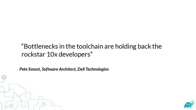 “Bottlenecks in the toolchain are holding back the
rockstar 10x developers”
Pete Smoot, Software Architect, Dell Technologies
