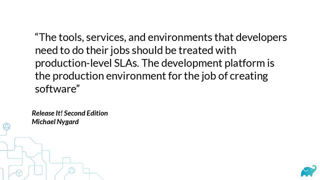 “The tools, services, and environments that developers
need to do their jobs should be treated with
production-level SLAs. The development platform is
the production environment for the job of creating
software”
Release It! Second Edition


Michael Nygard


